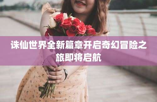 诛仙世界全新篇章开启奇幻冒险之旅即将启航