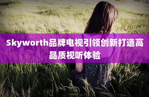 Skyworth品牌电视引领创新打造高品质视听体验