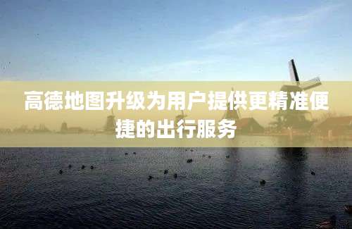 高德地图升级为用户提供更精准便捷的出行服务