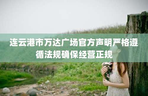 连云港市万达广场官方声明严格遵循法规确保经营正规