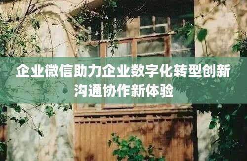 企业微信助力企业数字化转型创新沟通协作新体验