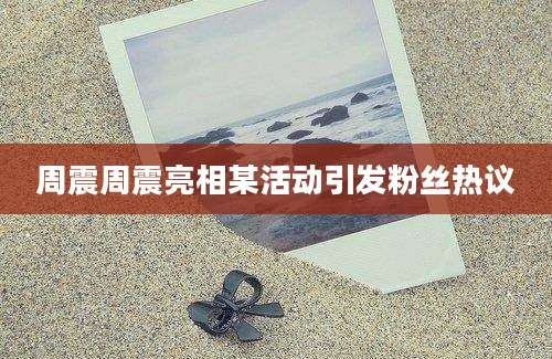 周震周震亮相某活动引发粉丝热议