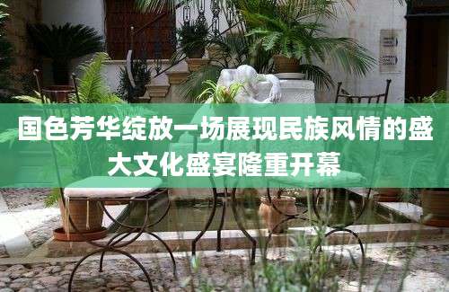 国色芳华绽放一场展现民族风情的盛大文化盛宴隆重开幕