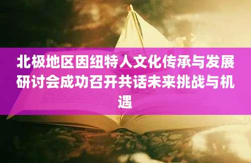 北极地区因纽特人文化传承与发展研讨会成功召开共话未来挑战与机遇