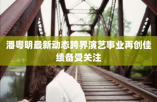 潘粤明最新动态跨界演艺事业再创佳绩备受关注