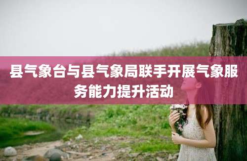 县气象台与县气象局联手开展气象服务能力提升活动