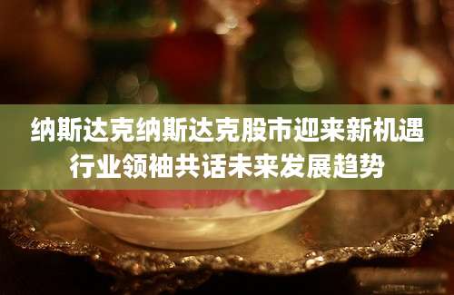 纳斯达克纳斯达克股市迎来新机遇行业领袖共话未来发展趋势