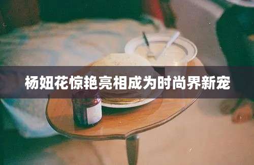 杨妞花惊艳亮相成为时尚界新宠