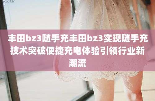 丰田bz3随手充丰田bz3实现随手充技术突破便捷充电体验引领行业新潮流
