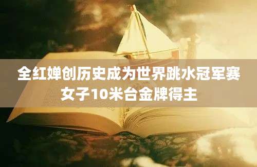 全红婵创历史成为世界跳水冠军赛女子10米台金牌得主