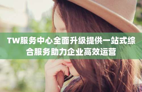 TW服务中心全面升级提供一站式综合服务助力企业高效运营
