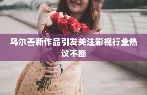 乌尔善新作品引发关注影视行业热议不断