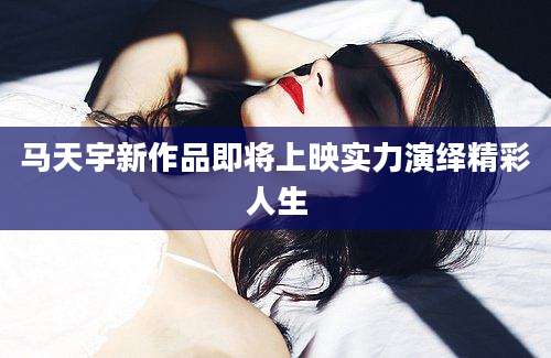 马天宇新作品即将上映实力演绎精彩人生