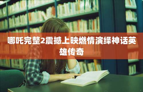 哪吒完整2震撼上映燃情演绎神话英雄传奇
