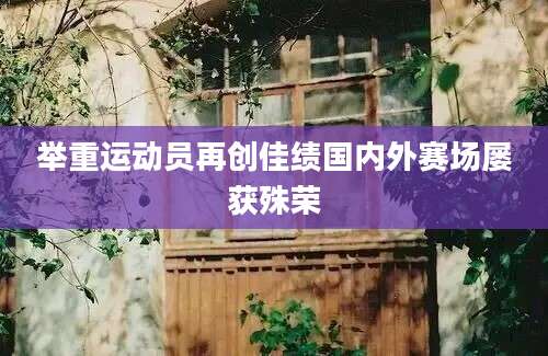 举重运动员再创佳绩国内外赛场屡获殊荣