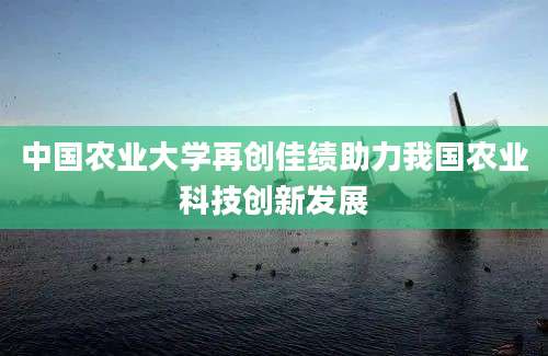 中国农业大学再创佳绩助力我国农业科技创新发展