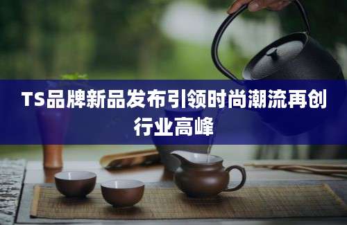 TS品牌新品发布引领时尚潮流再创行业高峰