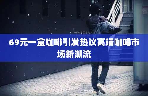 69元一盒咖啡引发热议高端咖啡市场新潮流