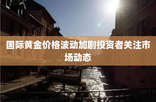 国际黄金价格波动加剧投资者关注市场动态