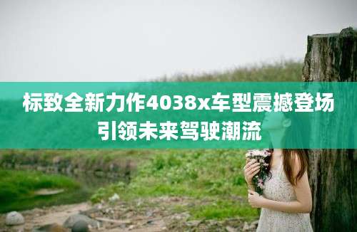 标致全新力作4038x车型震撼登场引领未来驾驶潮流
