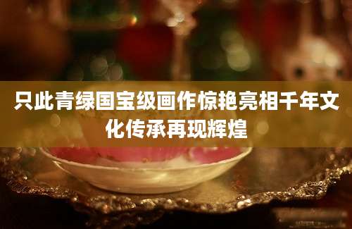 只此青绿国宝级画作惊艳亮相千年文化传承再现辉煌