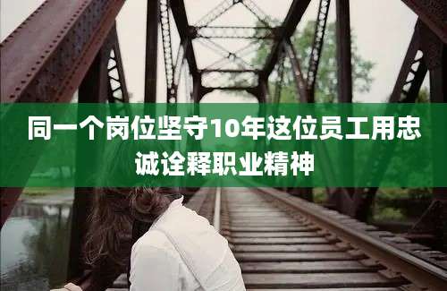 同一个岗位坚守10年这位员工用忠诚诠释职业精神