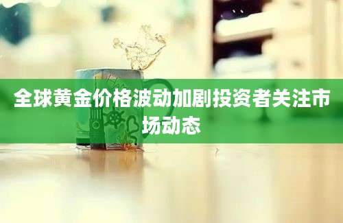 全球黄金价格波动加剧投资者关注市场动态