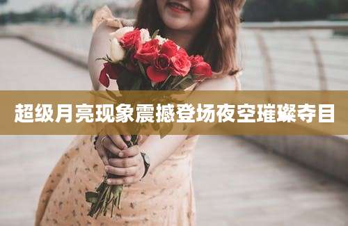 超级月亮现象震撼登场夜空璀璨夺目