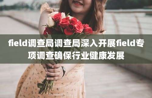field调查局调查局深入开展field专项调查确保行业健康发展