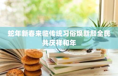 蛇年新春来临传统习俗焕新颜全民共庆祥和年