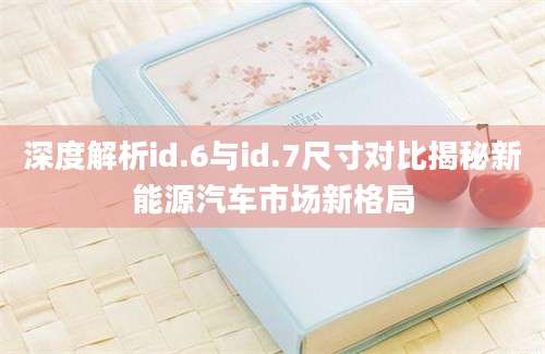 深度解析id.6与id.7尺寸对比揭秘新能源汽车市场新格局