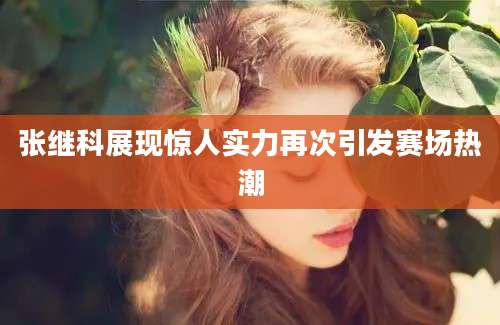 张继科展现惊人实力再次引发赛场热潮