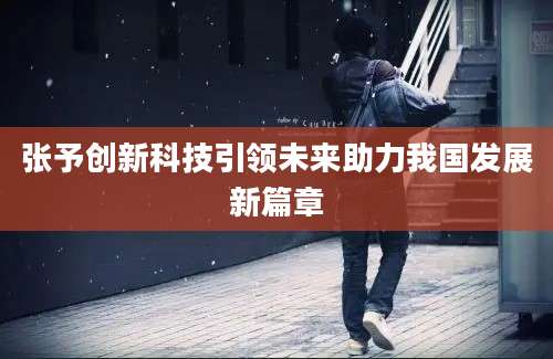 张予创新科技引领未来助力我国发展新篇章