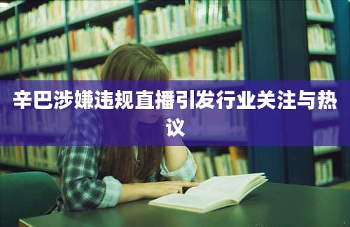 辛巴涉嫌违规直播引发行业关注与热议