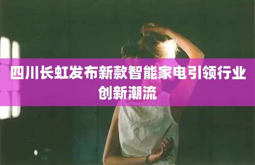 四川长虹发布新款智能家电引领行业创新潮流