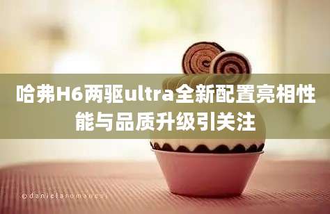 哈弗H6两驱ultra全新配置亮相性能与品质升级引关注