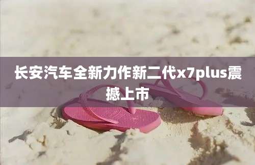 长安汽车全新力作新二代x7plus震撼上市