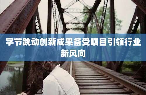 字节跳动创新成果备受瞩目引领行业新风向