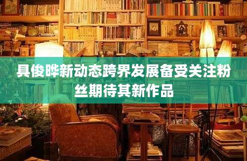 具俊晔新动态跨界发展备受关注粉丝期待其新作品