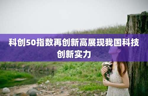 科创50指数再创新高展现我国科技创新实力