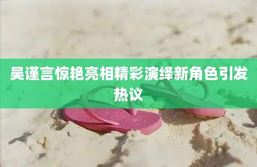 吴谨言惊艳亮相精彩演绎新角色引发热议