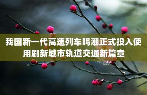 我国新一代高速列车鸣潮正式投入使用刷新城市轨道交通新篇章