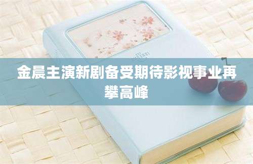 金晨主演新剧备受期待影视事业再攀高峰