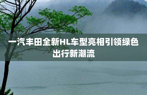 一汽丰田全新HL车型亮相引领绿色出行新潮流