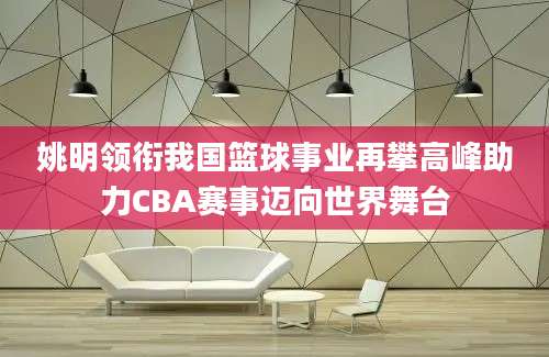 姚明领衔我国篮球事业再攀高峰助力CBA赛事迈向世界舞台