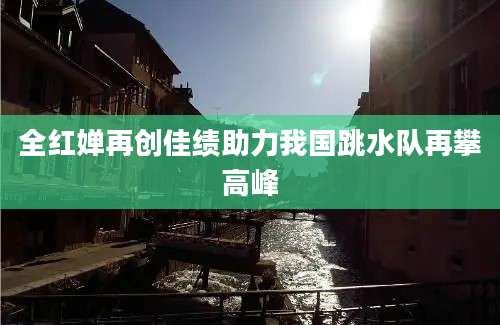 全红婵再创佳绩助力我国跳水队再攀高峰