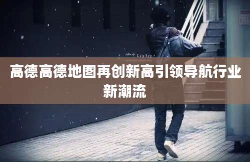 高德高德地图再创新高引领导航行业新潮流