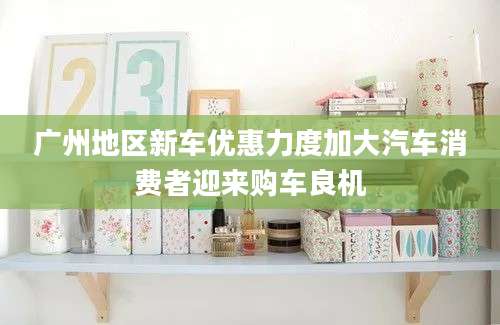 广州地区新车优惠力度加大汽车消费者迎来购车良机