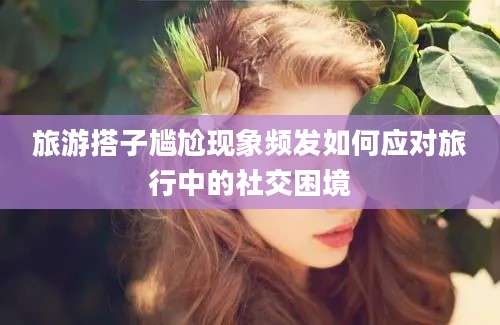 旅游搭子尴尬现象频发如何应对旅行中的社交困境