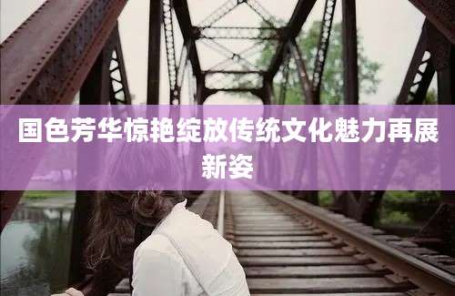 国色芳华惊艳绽放传统文化魅力再展新姿